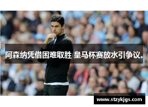 阿森纳凭借困难取胜 皇马杯赛放水引争议。